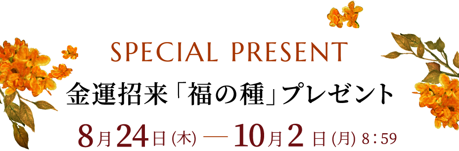SPECIAL PRESENT 金運招来「福の種」プレゼント 8月24日(木)-10月2日(月)8:59