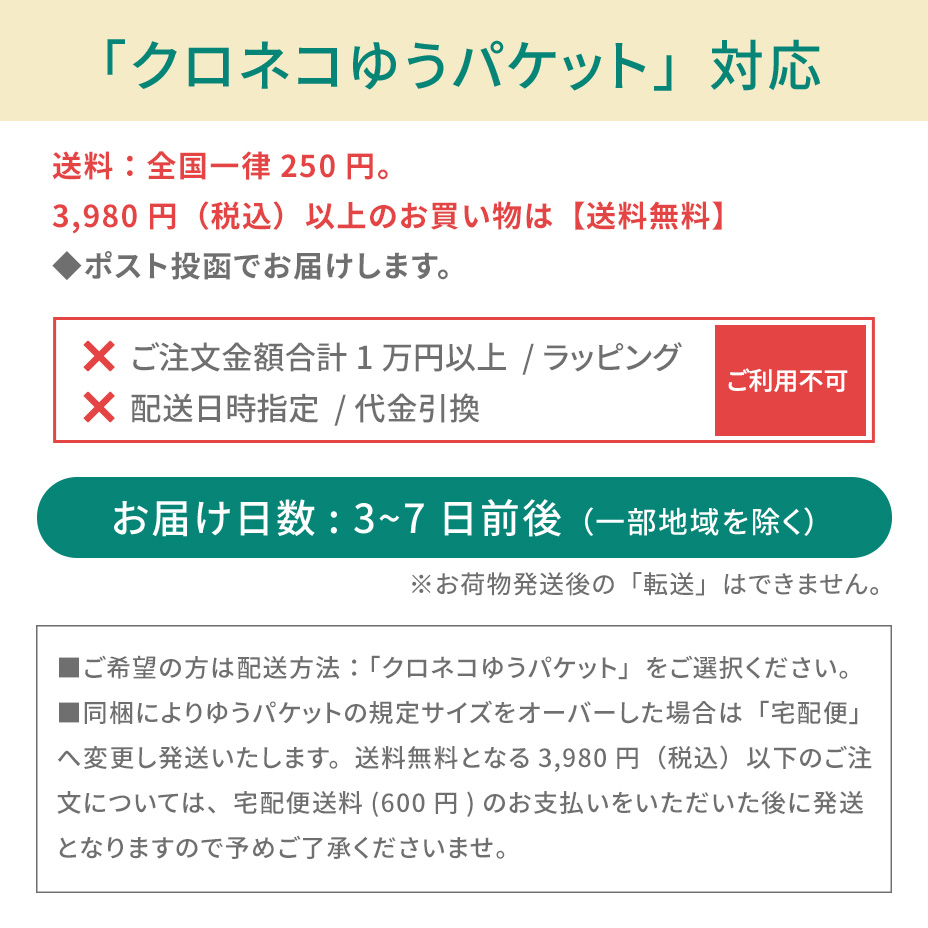 こちらの商品は「クロネコゆうパケット対象アイテム」です。ネコポスご利用規約を必ずご確認ください。■クロネコゆうパケットの発送で紛失・破損が発生した場合の補償金額については、お荷物１個に対し一律3,000円（税込）までとなります。商品の品質や梱包等には万全を期しておりますが、ご心配な方は宅配便をご利用ください。■送付先のご住所を省略されるとお届けができません。必ず「番地・建物名・部屋番号」など正式なご住所をご入力ください。■お受取人様と表札のお名前が異なる場合もお届けができません。その場合は必ず「〇〇様方」とご明記ください。■お荷物がポストに入らない場合は持ち戻りとなります。再配達の場合はポスト投函ではなく手渡しとなります。あらかじめご了承ください。■クロネコゆうパケット対象商品とそれ以外の商品をご注文いただいた場合、宅配便での発送となります。■お届けまでの日数：3～7日前後（一部地域を除く）■送料：全国一律250円（お買い物金額3,980円以上で無料）■お届け日時指定：不可■受け渡し方法：ポスト投函■お支払方法：代金引換不可■サービス対象商品：弊社規定■ギフト包装：不可■荷物補償：税込3,000円まで■宛先が不明な場合：住所が判明次第再発送