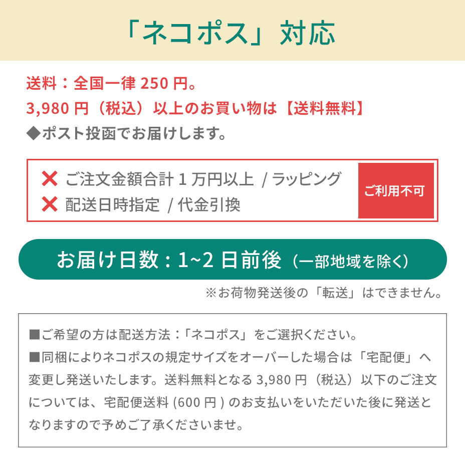 こちらの商品は「ネコポス対象アイテム」です。ネコポスご利用規約を必ずご確認ください。■ネコポスの発送で紛失・破損が発生した場合の補償金額については、お荷物１個に対し一律3,000円（税込）までとなります。商品の品質や梱包等には万全を期しておりますが、ご心配な方は宅配便をご利用ください。■送付先のご住所を省略されるとお届けができません。必ず「番地・建物名・部屋番号」など正式なご住所をご入力ください。■お受取人様と表札のお名前が異なる場合もお届けができません。その場合は必ず「〇〇様方」とご明記ください。■お荷物がポストに入らない場合は持ち戻りとなります。再配達の場合はポスト投函ではなく手渡しとなります。あらかじめご了承ください。■ネコポス対象商品とそれ以外の商品をご注文いただいた場合、宅配便での発送となります。■お届けまでの日数：3～7日前後（一部地域を除く）■送料：全国一律250円（お買い物金額3,980円以上で無料）■お届け日時指定：不可■受け渡し方法：ポスト投函■お支払方法：代金引換不可■サービス対象商品：弊社規定■ギフト包装：不可■荷物補償：税込3,000円まで■宛先が不明な場合：住所が判明次第再発送