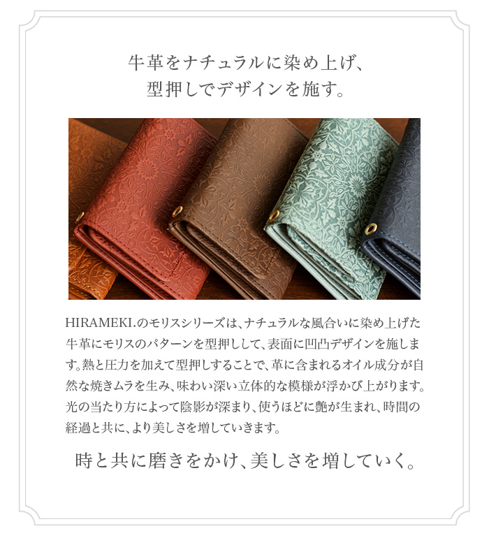 牛革をナチュラルに染め上げ、型押しでデザインを施す。 HIRAMEKI.のモリスシリーズは、ナチュラルな風合いに染め上げた牛革にモリスのパターンを型押しして、表面に凹凸デザインを施し ます。熱と圧力を加えて型押しすることで、革に含まれるオイル成分が自然な焼きムラを生み、味わい深い立体的な模様が浮かび上が ります。光の当たり方によって陰影が深まり、使うほどに艶が生まれ、時間の経過と共に、より美しさを増していきます。時と共に磨 きをかけ、美しさを増していく。