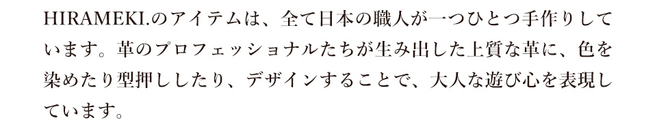 HIRAMEKI.のアイテムは、全て日本の職人が一つひとつ手作りしています。革のプロフェッショナルたちが生み出した上質な革に、色を染めたり型押ししたり、デザインすることで、大人な遊び心を表現しています。